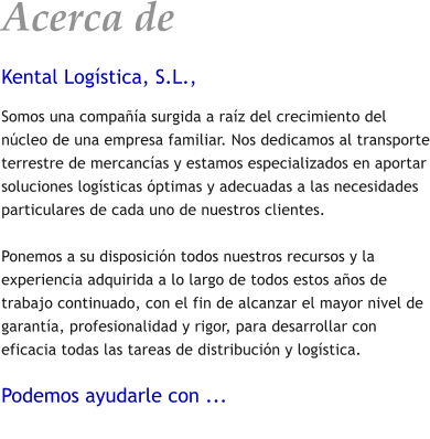 Acerca de Kental Log�stica, S.L., Somos una compa��a surgida a ra�z del crecimiento del n�cleo de una empresa familiar. Nos dedicamos al transporte terrestre de mercanc�as y estamos especializados en aportar soluciones log�sticas �ptimas y adecuadas a las necesidades particulares de cada uno de nuestros clientes.  Ponemos a su disposici�n todos nuestros recursos y la experiencia adquirida a lo largo de todos estos a�os de trabajo continuado, con el fin de alcanzar el mayor nivel de garant�a, profesionalidad y rigor, para desarrollar con eficacia todas las tareas de distribuci�n y log�stica.  Podemos ayudarle con ...